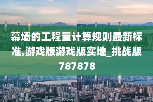 幕墙的工程量计算规则最新标准,游戏版游戏版实地_挑战版787878