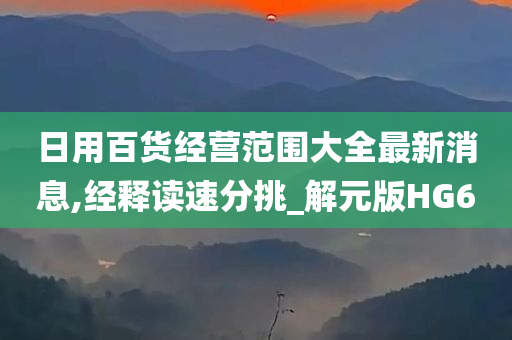 日用百货经营范围大全最新消息,经释读速分挑_解元版HG6