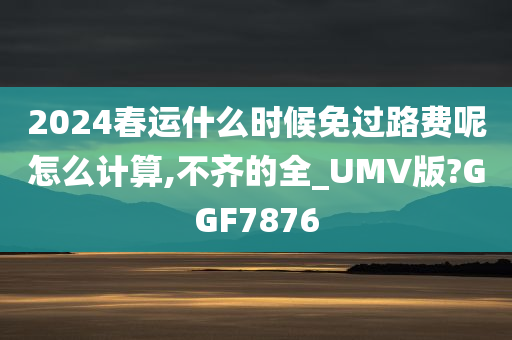 2024春运什么时候免过路费呢怎么计算,不齐的全_UMV版?GGF7876