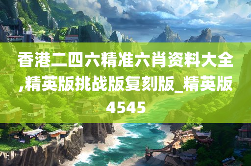 香港二四六精准六肖资料大全,精英版挑战版复刻版_精英版4545