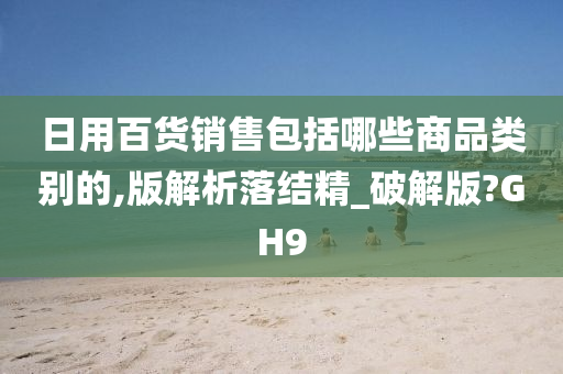 日用百货销售包括哪些商品类别的,版解析落结精_破解版?GH9