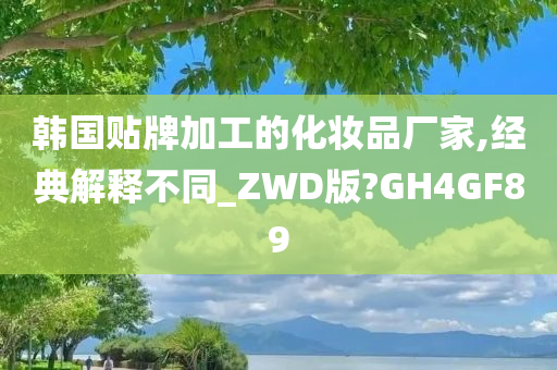 韩国贴牌加工的化妆品厂家,经典解释不同_ZWD版?GH4GF89