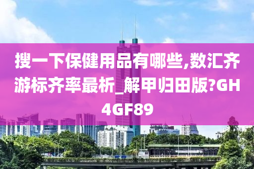 搜一下保健用品有哪些,数汇齐游标齐率最析_解甲归田版?GH4GF89