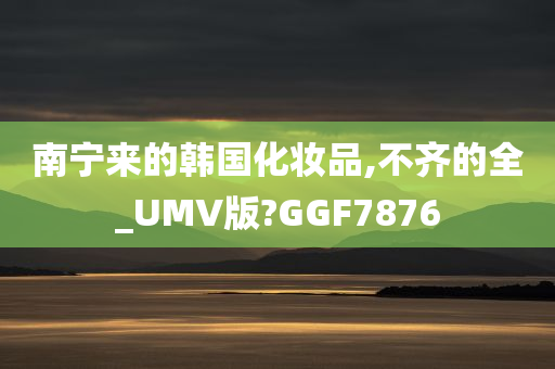 南宁来的韩国化妆品,不齐的全_UMV版?GGF7876