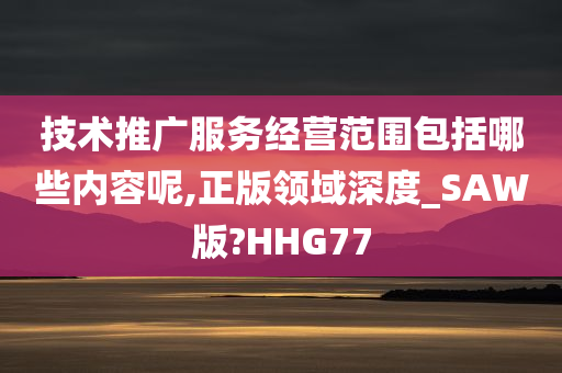 技术推广服务经营范围包括哪些内容呢,正版领域深度_SAW版?HHG77