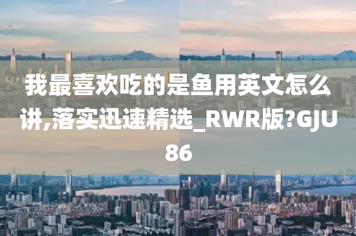 我最喜欢吃的是鱼用英文怎么讲,落实迅速精选_RWR版?GJU86