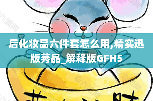 后化妆品六件套怎么用,精实迅版莠品_解释版GFH5