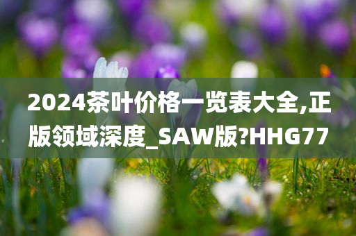 2024茶叶价格一览表大全,正版领域深度_SAW版?HHG77