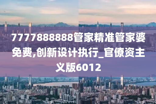 7777888888管家精准管家婆免费,创新设计执行_官僚资主义版6012