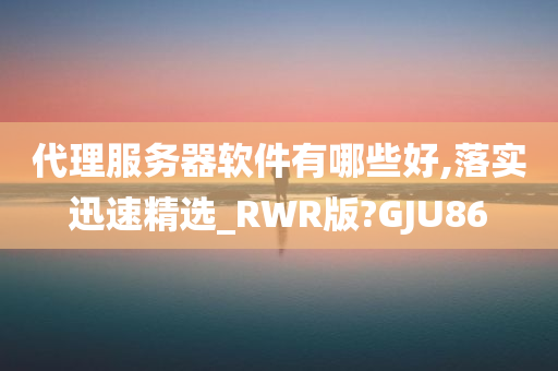 代理服务器软件有哪些好,落实迅速精选_RWR版?GJU86