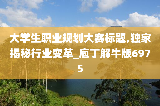 大学生职业规划大赛标题,独家揭秘行业变革_庖丁解牛版6975