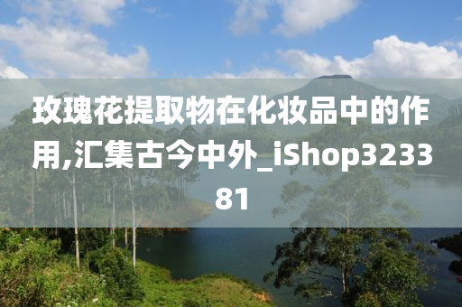 玫瑰花提取物在化妆品中的作用,汇集古今中外_iShop323381