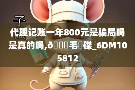 代理记账一年800元是骗局吗是真的吗,🐎毛蝟磔_6DM105812