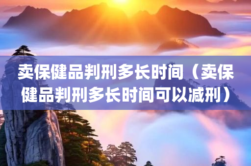 卖保健品判刑多长时间（卖保健品判刑多长时间可以减刑）