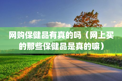 网购保健品有真的吗（网上买的那些保健品是真的嘛）