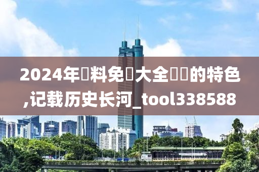 2024年資料免費大全優勢的特色,记载历史长河_tool338588