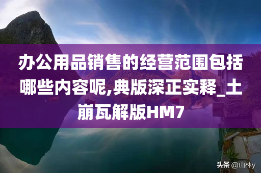 办公用品销售的经营范围包括哪些内容呢,典版深正实释_土崩瓦解版HM7