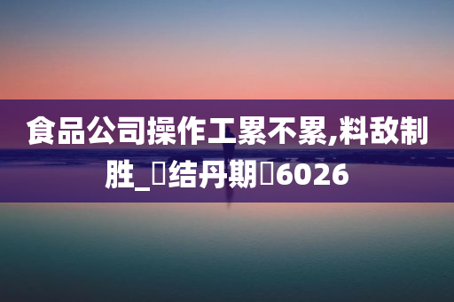 食品公司操作工累不累,料敌制胜_‌结丹期‌6026