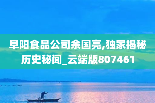 阜阳食品公司余国亮,独家揭秘历史秘闻_云端版807461