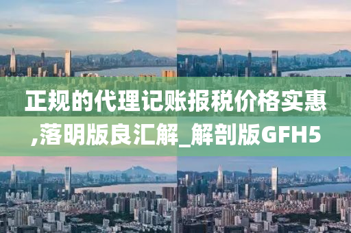 正规的代理记账报税价格实惠,落明版良汇解_解剖版GFH5