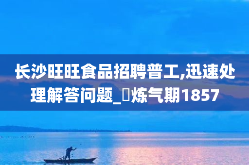 长沙旺旺食品招聘普工,迅速处理解答问题_‌炼气期1857