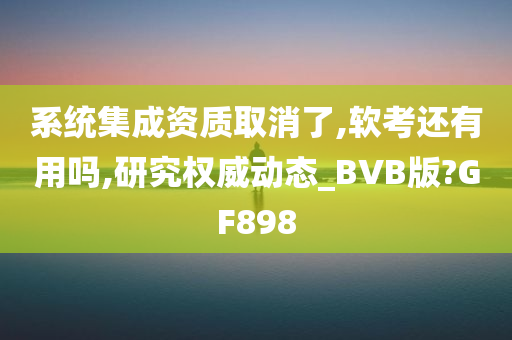 系统集成资质取消了,软考还有用吗,研究权威动态_BVB版?GF898