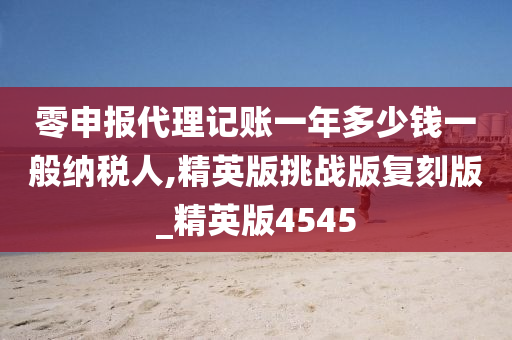 零申报代理记账一年多少钱一般纳税人,精英版挑战版复刻版_精英版4545