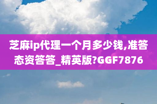 芝麻ip代理一个月多少钱,准答态资答答_精英版?GGF7876