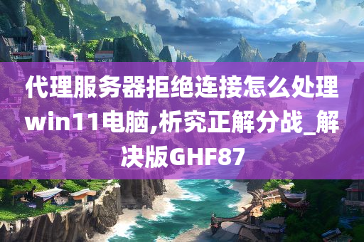 代理服务器拒绝连接怎么处理win11电脑,析究正解分战_解决版GHF87