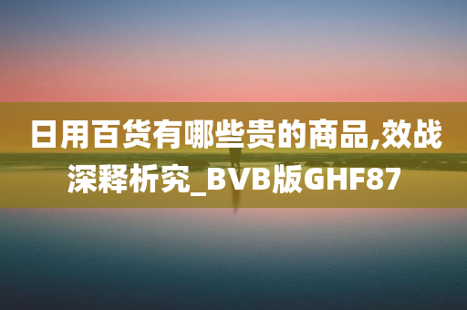 日用百货有哪些贵的商品,效战深释析究_BVB版GHF87