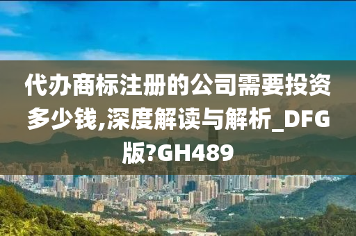 代办商标注册的公司需要投资多少钱,深度解读与解析_DFG版?GH489