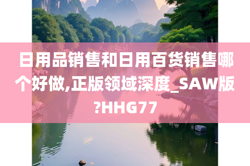 日用品销售和日用百货销售哪个好做,正版领域深度_SAW版?HHG77