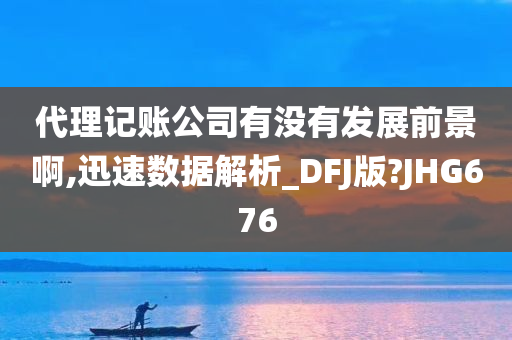 代理记账公司有没有发展前景啊,迅速数据解析_DFJ版?JHG676