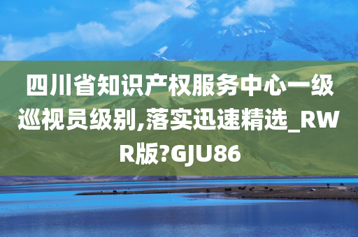 四川省知识产权服务中心一级巡视员级别,落实迅速精选_RWR版?GJU86