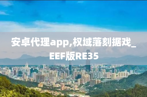 安卓代理app,权域落刻据戏_EEF版RE35