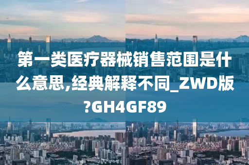 第一类医疗器械销售范围是什么意思,经典解释不同_ZWD版?GH4GF89