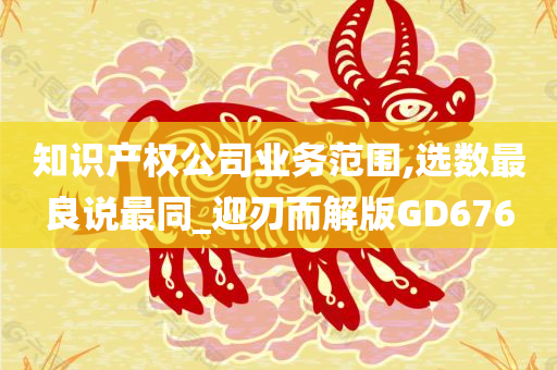 知识产权公司业务范围,选数最良说最同_迎刃而解版GD676