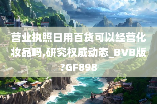 营业执照日用百货可以经营化妆品吗,研究权威动态_BVB版?GF898