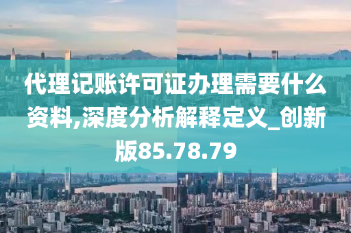 代理记账许可证办理需要什么资料,深度分析解释定义_创新版85.78.79