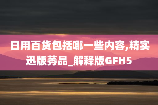 日用百货包括哪一些内容,精实迅版莠品_解释版GFH5