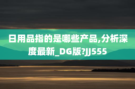 日用品指的是哪些产品,分析深度最新_DG版?JJ555