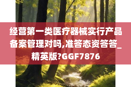 经营第一类医疗器械实行产品备案管理对吗,准答态资答答_精英版?GGF7876