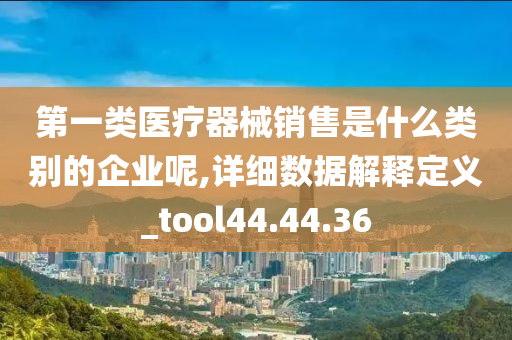 第一类医疗器械销售是什么类别的企业呢,详细数据解释定义_tool44.44.36