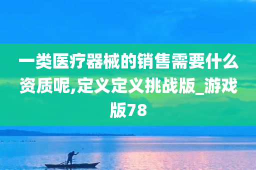 一类医疗器械的销售需要什么资质呢,定义定义挑战版_游戏版78