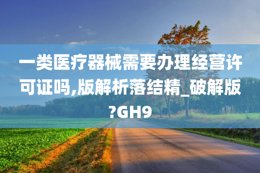 一类医疗器械需要办理经营许可证吗,版解析落结精_破解版?GH9