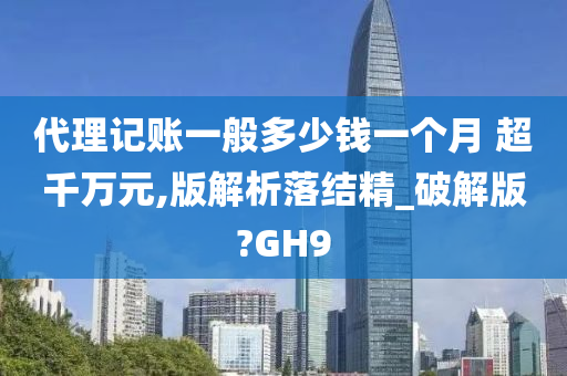 代理记账一般多少钱一个月 超千万元,版解析落结精_破解版?GH9