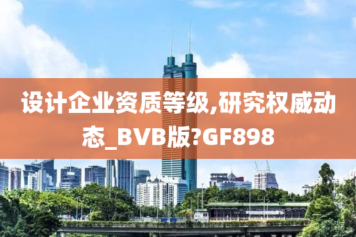 设计企业资质等级,研究权威动态_BVB版?GF898