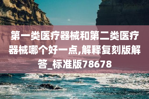 第一类医疗器械和第二类医疗器械哪个好一点,解释复刻版解答_标准版78678